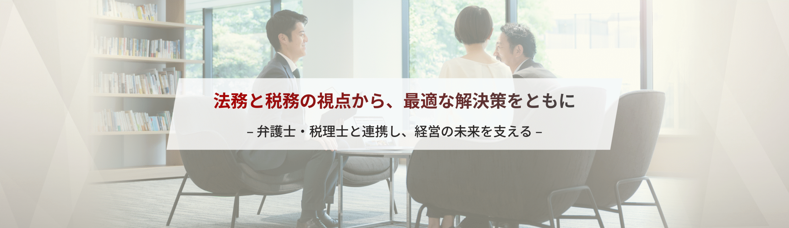 法務と税務の視点から、最適な解決策をともに– 弁護士・税理士と連携し、経営の未来を支える –