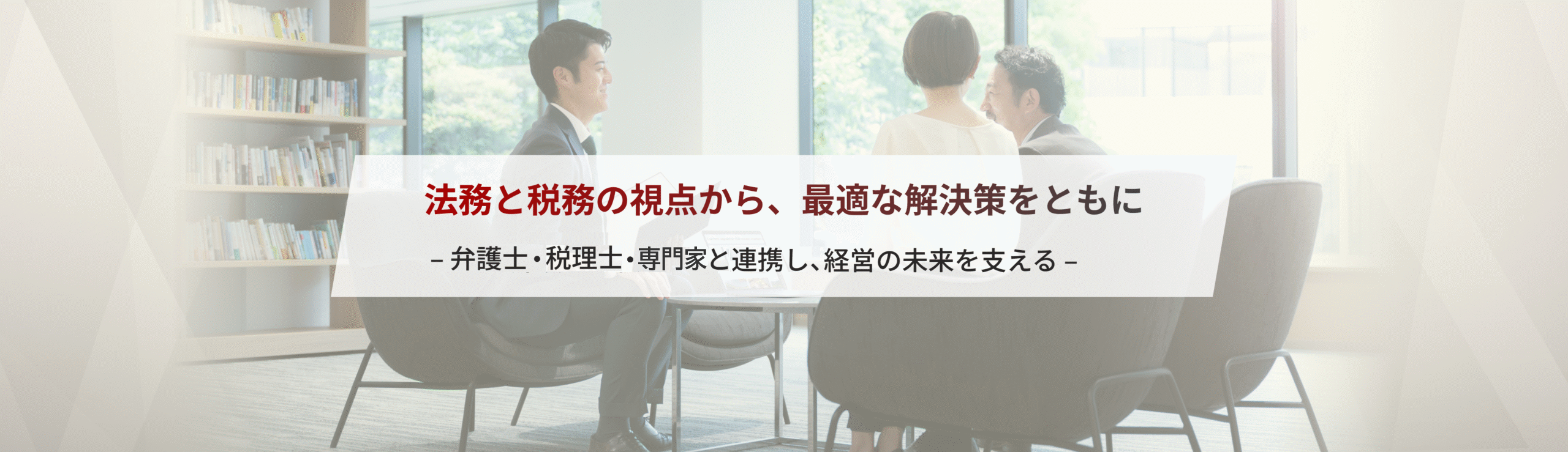 法務と税務の視点から、最適な解決策をともに– 弁護士・税理士と連携し、経営の未来を支える –